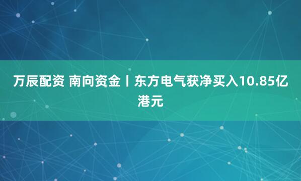 万辰配资 南向资金丨东方电气获净买入10.85亿港元
