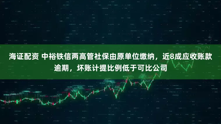 海证配资 中裕铁信两高管社保由原单位缴纳，近8成应收账款逾期，坏账计提比例低于可比公司