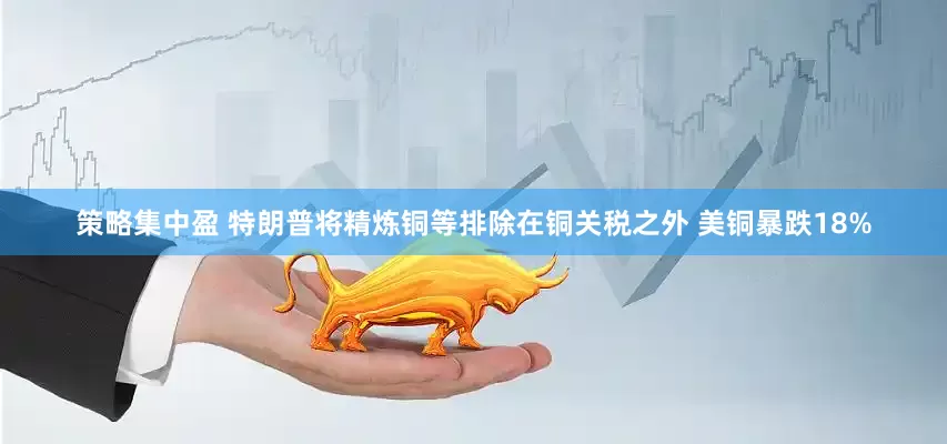 策略集中盈 特朗普将精炼铜等排除在铜关税之外 美铜暴跌18%