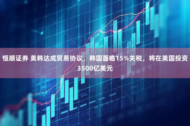 恒顺证券 美韩达成贸易协议，韩国面临15%关税，将在美国投资3500亿美元