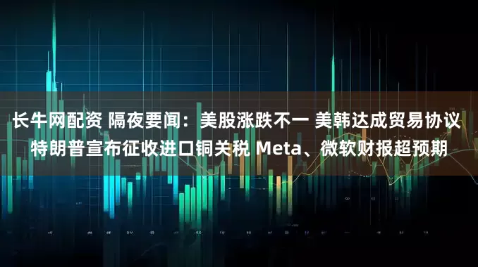 长牛网配资 隔夜要闻：美股涨跌不一 美韩达成贸易协议 特朗普宣布征收进口铜关税 Meta、微软财报超预期