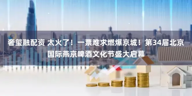 奢玺融配资 太火了！一票难求燃爆京城！第34届北京国际燕京啤酒文化节盛大启幕