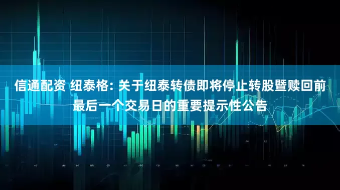 信通配资 纽泰格: 关于纽泰转债即将停止转股暨赎回前最后一个交易日的重要提示性公告