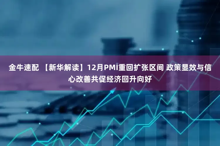 金牛速配 【新华解读】12月PMI重回扩张区间 政策显效与信心改善共促经济回升向好
