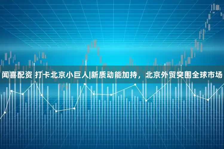 闻喜配资 打卡北京小巨人|新质动能加持，北京外贸突围全球市场