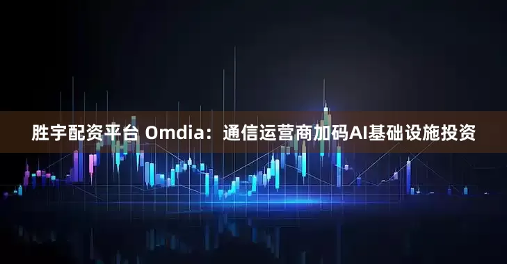 胜宇配资平台 Omdia：通信运营商加码AI基础设施投资