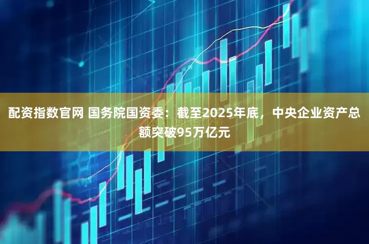 配资指数官网 国务院国资委：截至2025年底，中央企业资产总额突破95万亿元