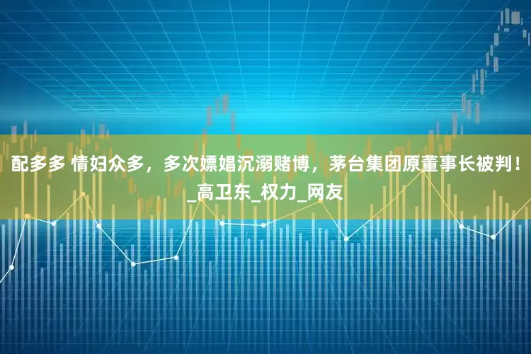配多多 情妇众多，多次嫖娼沉溺赌博，茅台集团原董事长被判！_高卫东_权力_网友