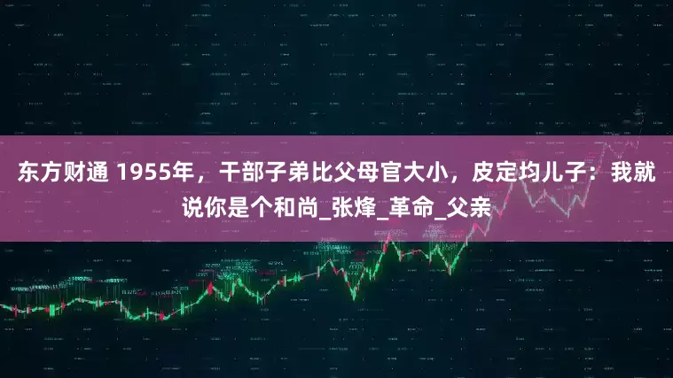 东方财通 1955年，干部子弟比父母官大小，皮定均儿子：我就说你是个和尚_张烽_革命_父亲