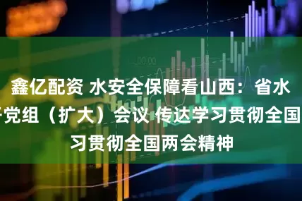 鑫亿配资 水安全保障看山西：省水利厅召开党组（扩大）会议 传达学习贯彻全国两会精神