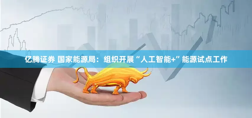亿腾证券 国家能源局：组织开展“人工智能+”能源试点工作